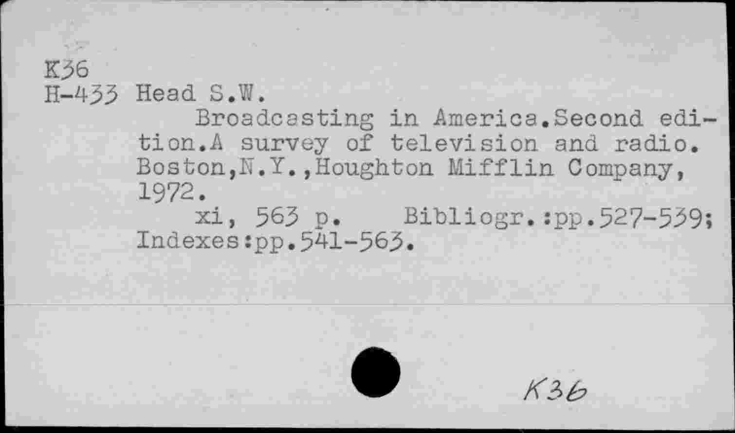 ﻿K>6
H-455 Head S.W.
Broadcasting in America.Second edition. A survey of television and radio. Boston,N.Y.,Houghton Mifflin Company, 1972.
xi, 563 p. Bibliogr.:pp.527-559;
Indexes:pp.5^1-565»